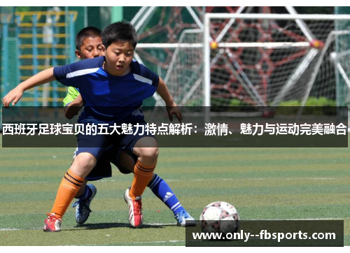 西班牙足球宝贝的五大魅力特点解析:激情、魅力与运动完美融合 西班牙足球宝贝的五大魅力特点解析:激情、魅力与运动完美融合