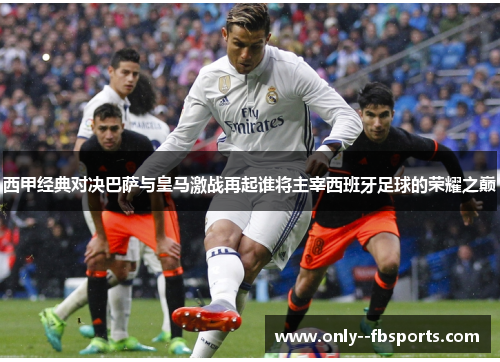 西甲经典对决巴萨与皇马激战再起谁将主宰西班牙足球的荣耀之巅 西甲经典对决巴萨与皇马激战再起谁将主宰西班牙足球的荣耀之巅