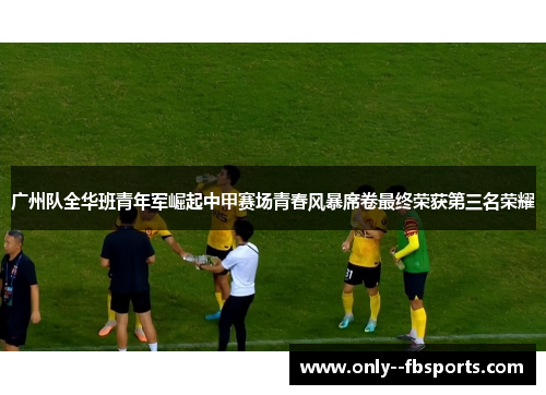 广州队全华班青年军崛起中甲赛场青春风暴席卷最终荣获第三名荣耀
